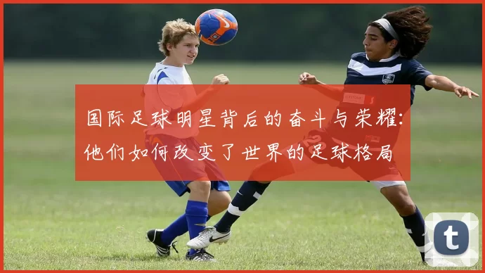 国际足球明星背后的奋斗与荣耀：他们如何改变了世界的足球格局