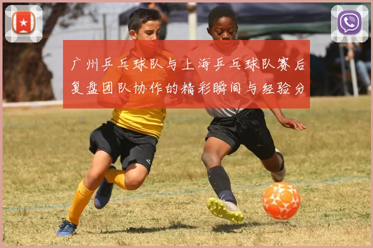 广州乒乓球队与上海乒乓球队赛后复盘团队协作的精彩瞬间与经验分享