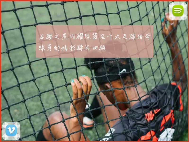 后腰之星闪耀绿茵场十大足球传奇球员的精彩瞬间回顾