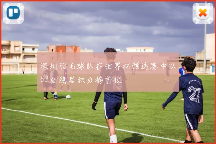 深圳羽毛球队在世界杯预选赛中以63分稳居积分榜首位