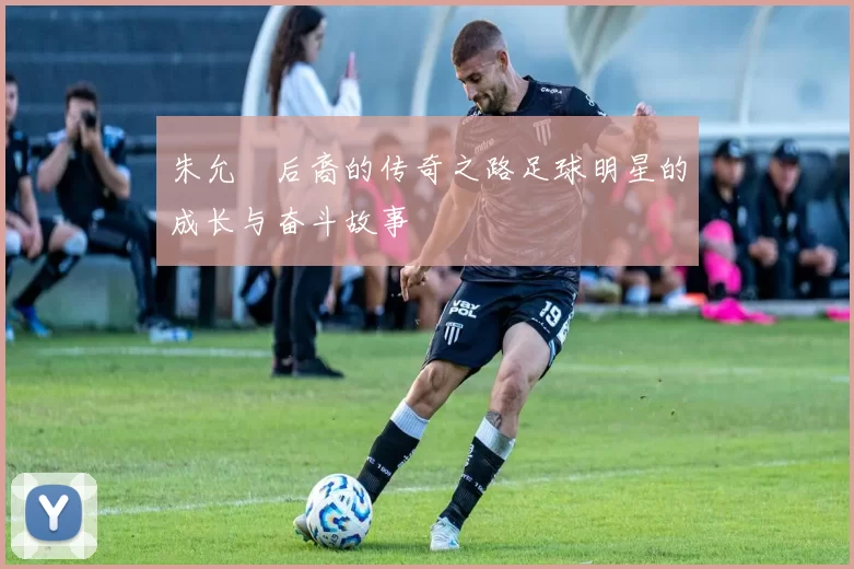 朱允炆后裔的传奇之路足球明星的成长与奋斗故事
